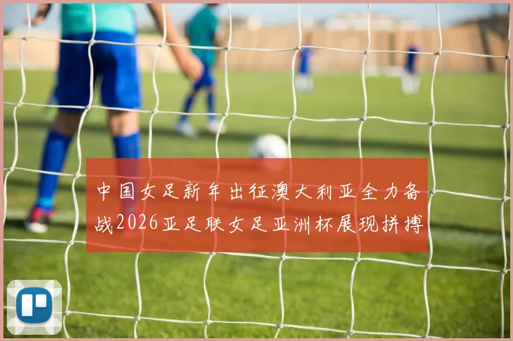 中国女足新年出征澳大利亚全力备战2026亚足联女足亚洲杯展现拼搏精神