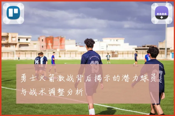 勇士火箭激战背后揭示的潜力球员与战术调整分析