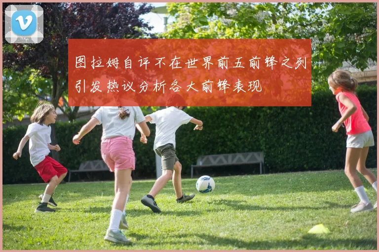 图拉姆自评不在世界前五前锋之列引发热议分析各大前锋表现
