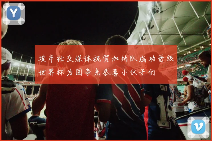 埃辛社交媒体祝贺加纳队成功晋级世界杯为国争光恭喜小伙子们