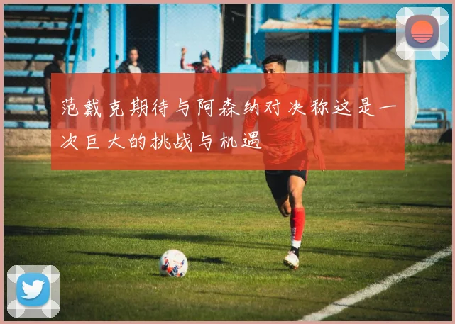 范戴克期待与阿森纳对决称这是一次巨大的挑战与机遇