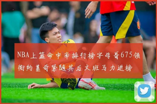 NBA上篮命中率排行榜字母哥675领衔约基奇紧随其后文班马力进榜