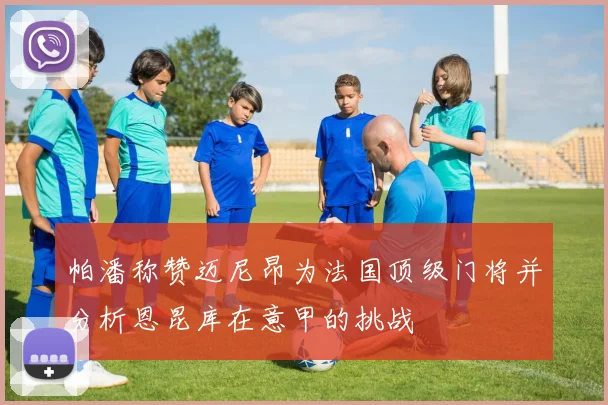 帕潘称赞迈尼昂为法国顶级门将并分析恩昆库在意甲的挑战