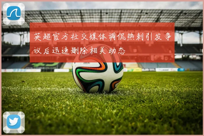 英超官方社交媒体调侃热刺引发争议后迅速删除相关动态