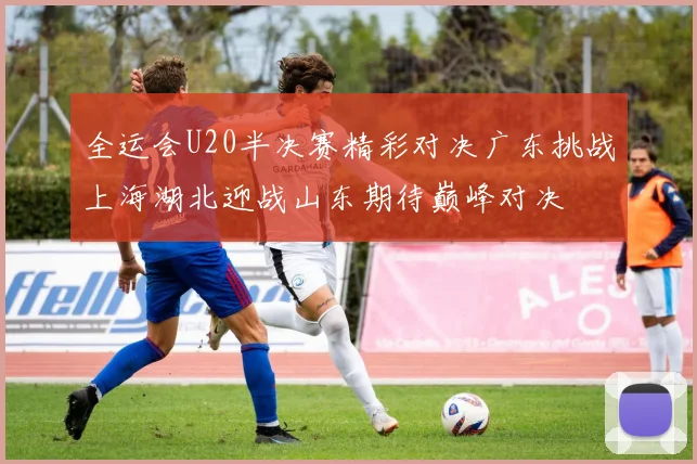 全运会U20半决赛精彩对决广东挑战上海湖北迎战山东期待巅峰对决
