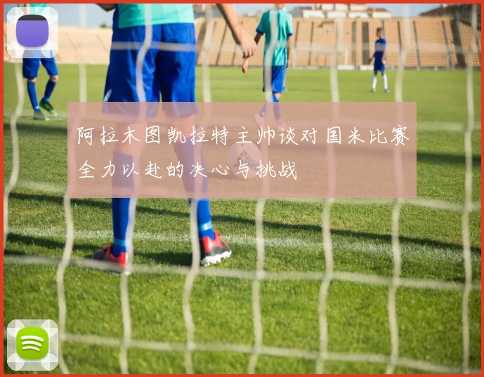 阿拉木图凯拉特主帅谈对国米比赛全力以赴的决心与挑战