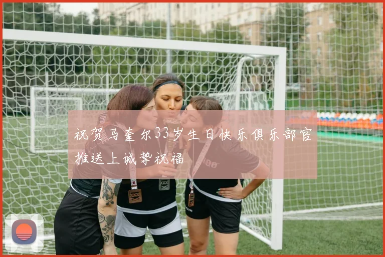 祝贺马奎尔33岁生日快乐俱乐部官推送上诚挚祝福