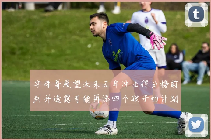 字母哥展望未来五年冲击得分榜前列并透露可能再添四个孩子的计划