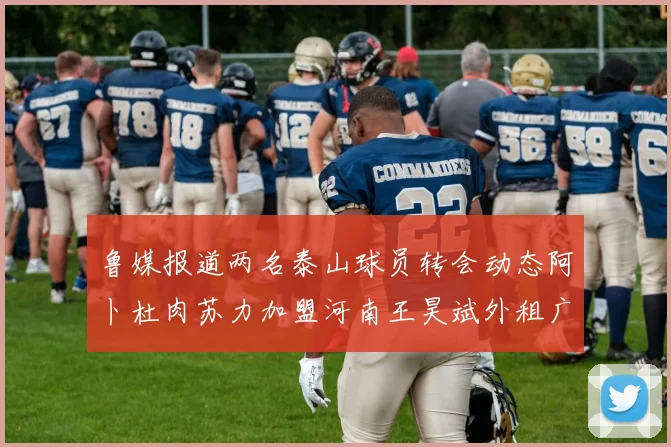 鲁媒报道两名泰山球员转会动态阿卜杜肉苏力加盟河南王昊斌外租广州豹