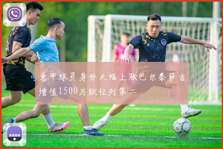 意甲球员身价大幅上涨巴尔泰萨吉增值1500万欧位列第二