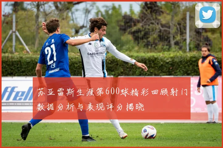 苏亚雷斯生涯第600球精彩回顾射门数据分析与表现评分揭晓