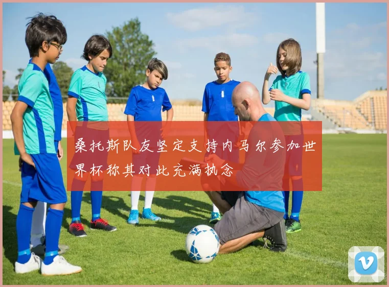 桑托斯队友坚定支持内马尔参加世界杯称其对此充满执念