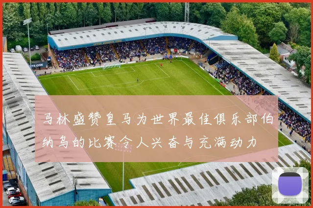 马林盛赞皇马为世界最佳俱乐部伯纳乌的比赛令人兴奋与充满动力