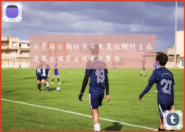 全员骑士期待莫布里复出阿特金森透露全明星后将重返赛场