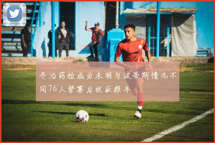 乔治药检成分未明与波蒂斯情况不同76人禁赛后收获颇丰