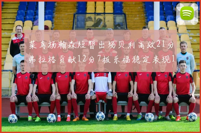 菜鸟杨瀚森短暂出场贝利高效21分弗拉格贡献12分7板乐福稳定表现13投13分
