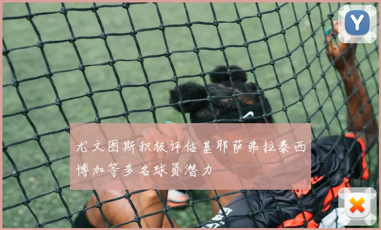 尤文图斯积极评估基耶萨弗拉泰西博加等多名球员潜力