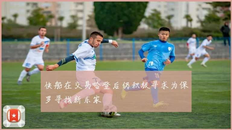 快船在交易哈登后仍积极寻求为保罗寻找新东家