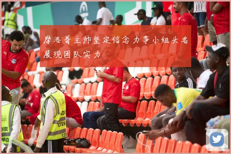 摩洛哥主帅坚定信念力争小组头名展现团队实力