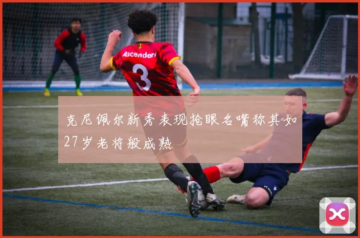 克尼佩尔新秀表现抢眼名嘴称其如27岁老将般成熟