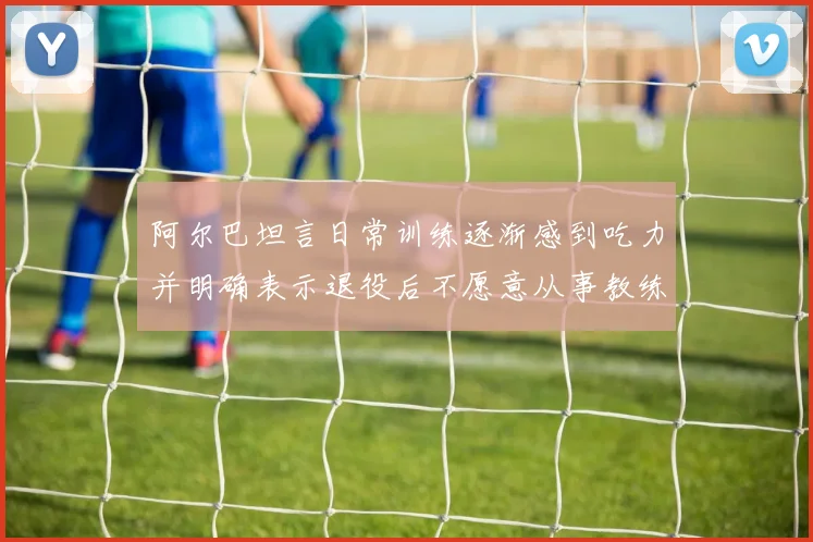 阿尔巴坦言日常训练逐渐感到吃力并明确表示退役后不愿意从事教练工作